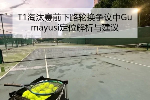 T1淘汰赛前下路轮换争议中Gumayusi定位解析与建议